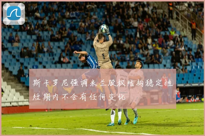 斯卡罗尼强调米兰股权结构稳定性短期内不会有任何变化