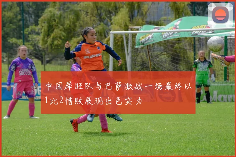中国犀旺队与巴萨激战一场最终以1比2惜败展现出色实力