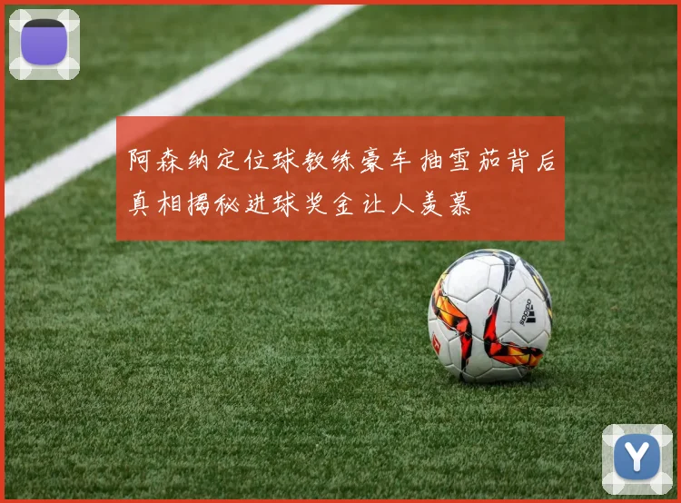 阿森纳定位球教练豪车抽雪茄背后真相揭秘进球奖金让人羡慕