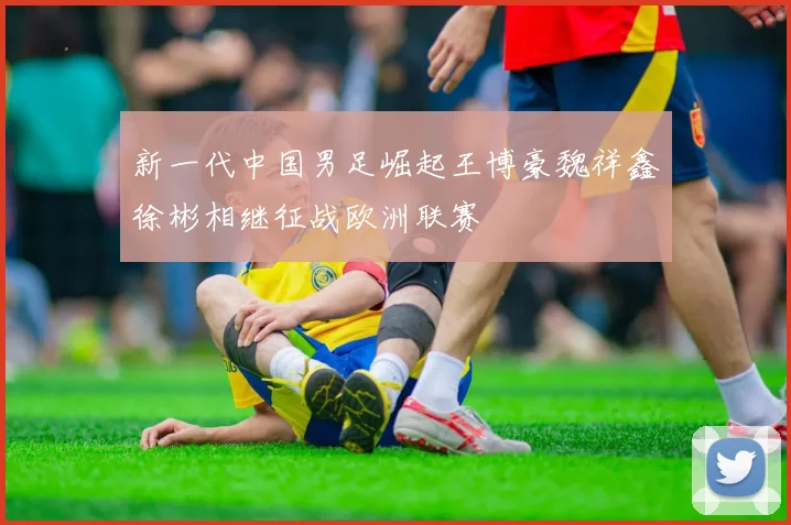 新一代中国男足崛起王博豪魏祥鑫徐彬相继征战欧洲联赛