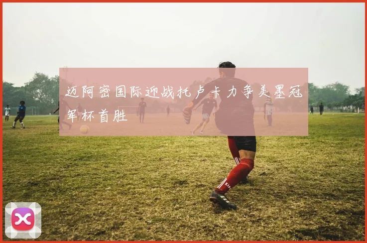 迈阿密国际迎战托卢卡力争美墨冠军杯首胜