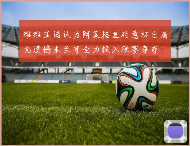 维维亚诺认为阿莱格里对意杯出局无遗憾米兰可全力投入联赛争夺