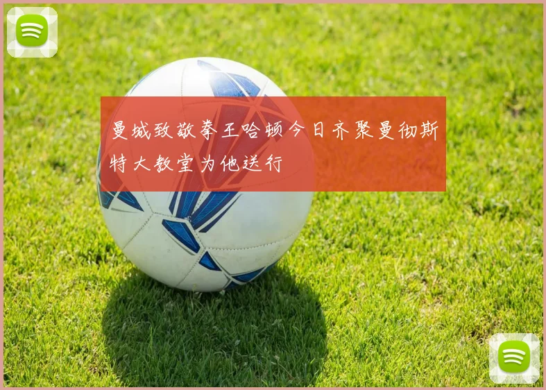 曼城致敬拳王哈顿今日齐聚曼彻斯特大教堂为他送行