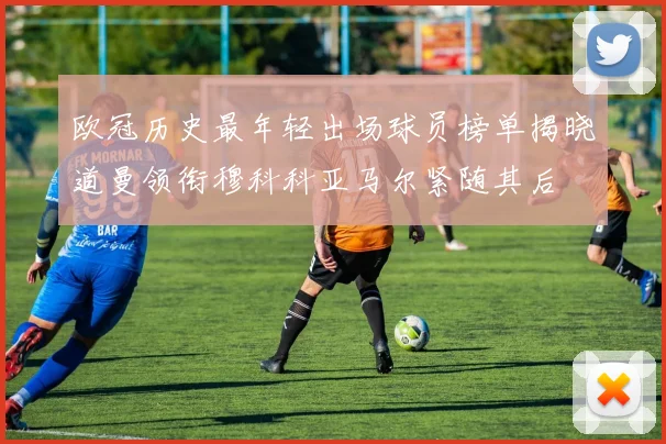 欧冠历史最年轻出场球员榜单揭晓道曼领衔穆科科亚马尔紧随其后