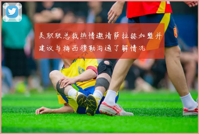 美职联总裁热情邀请萨拉赫加盟并建议与梅西穆勒沟通了解情况