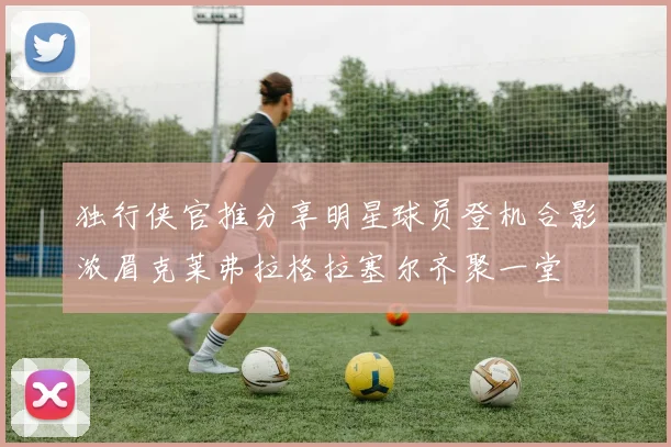 独行侠官推分享明星球员登机合影浓眉克莱弗拉格拉塞尔齐聚一堂