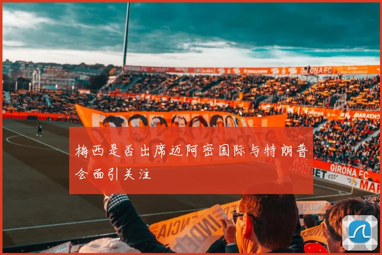 梅西是否出席迈阿密国际与特朗普会面引关注