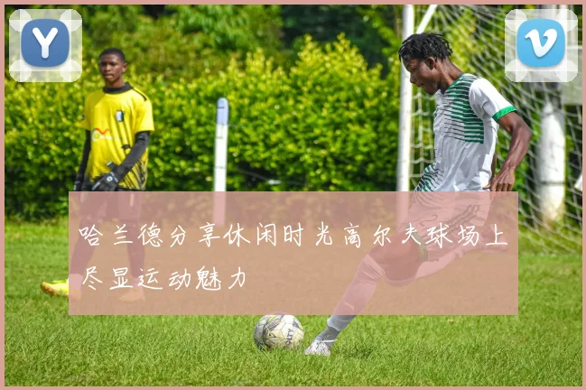哈兰德分享休闲时光高尔夫球场上尽显运动魅力