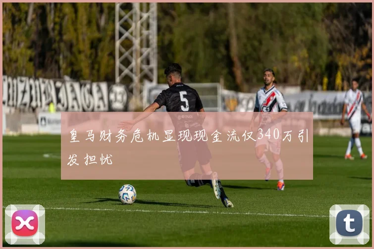 皇马财务危机显现现金流仅340万引发担忧