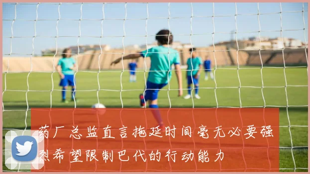 药厂总监直言拖延时间毫无必要强烈希望限制巴代的行动能力