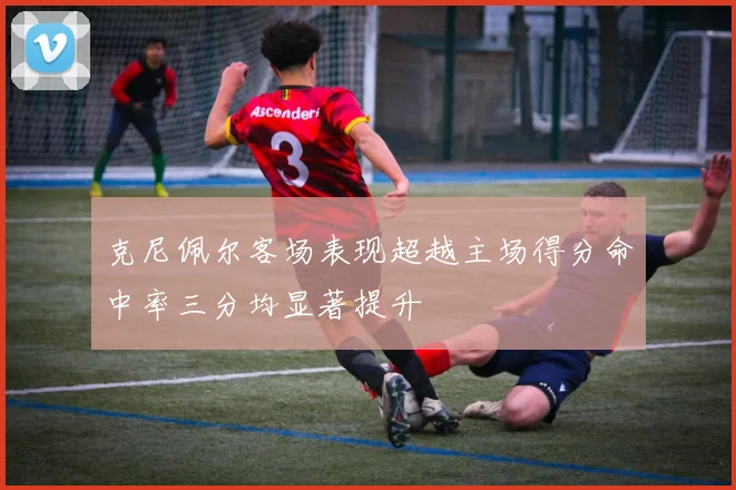 克尼佩尔客场表现超越主场得分命中率三分均显著提升