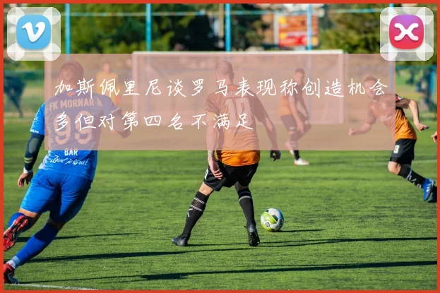 加斯佩里尼谈罗马表现称创造机会多但对第四名不满足