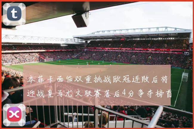 本菲卡面临双重挑战欧冠连败后将迎战皇马尤文联赛落后4分争夺榜首