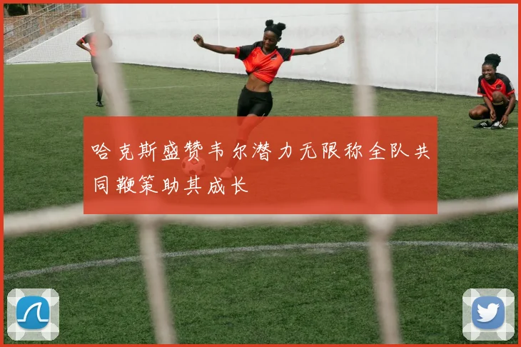 哈克斯盛赞韦尔潜力无限称全队共同鞭策助其成长
