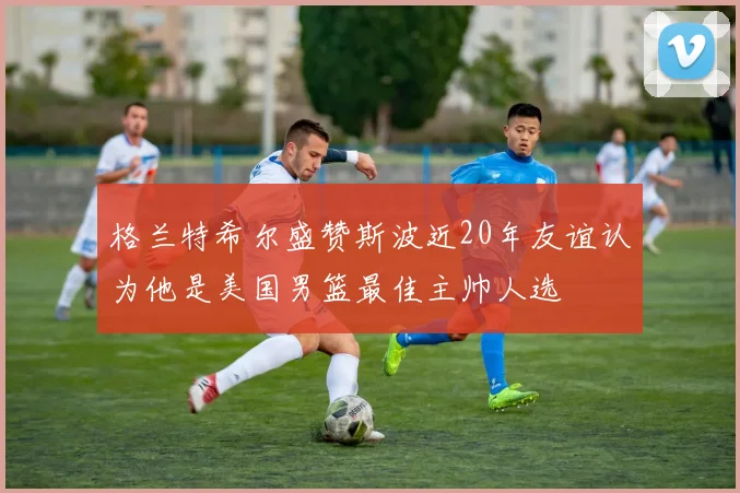 格兰特希尔盛赞斯波近20年友谊认为他是美国男篮最佳主帅人选