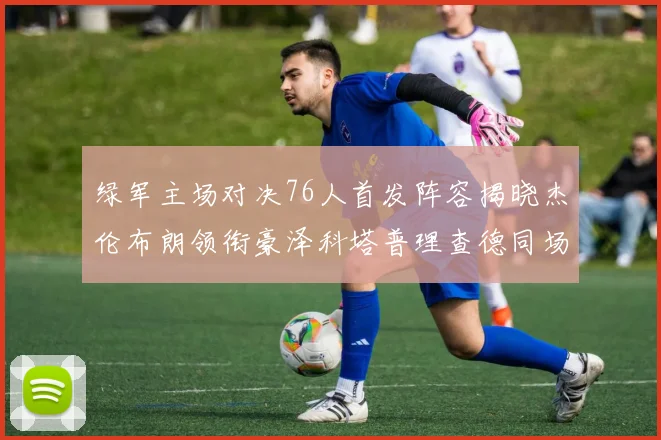 绿军主场对决76人首发阵容揭晓杰伦布朗领衔豪泽科塔普理查德同场竞技