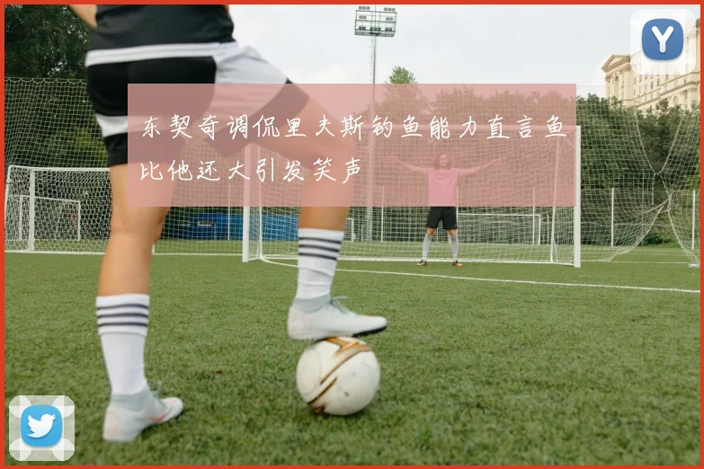东契奇调侃里夫斯钓鱼能力直言鱼比他还大引发笑声