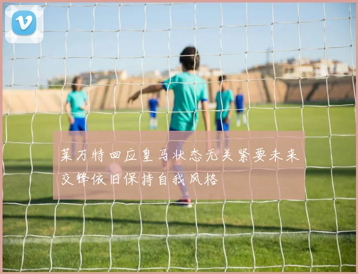 莱万特回应皇马状态无关紧要未来交锋依旧保持自我风格