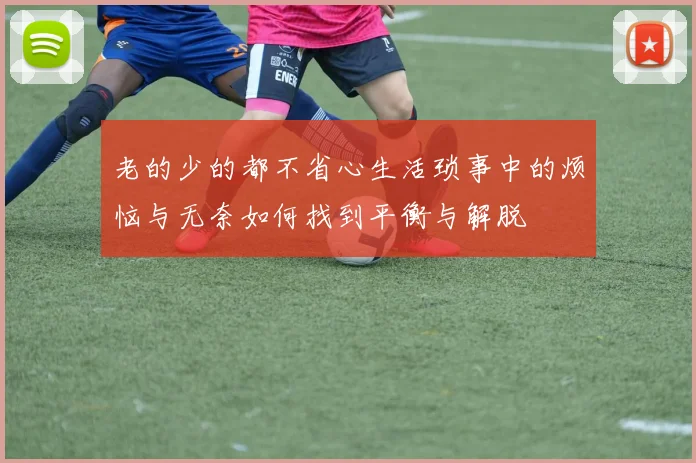 老的少的都不省心生活琐事中的烦恼与无奈如何找到平衡与解脱