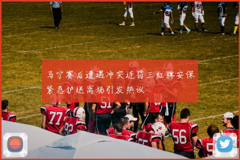 马宁赛后遭遇冲突连罚三红牌安保紧急护送离场引发热议