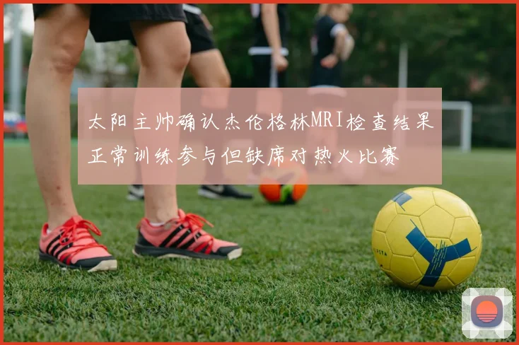 太阳主帅确认杰伦格林MRI检查结果正常训练参与但缺席对热火比赛