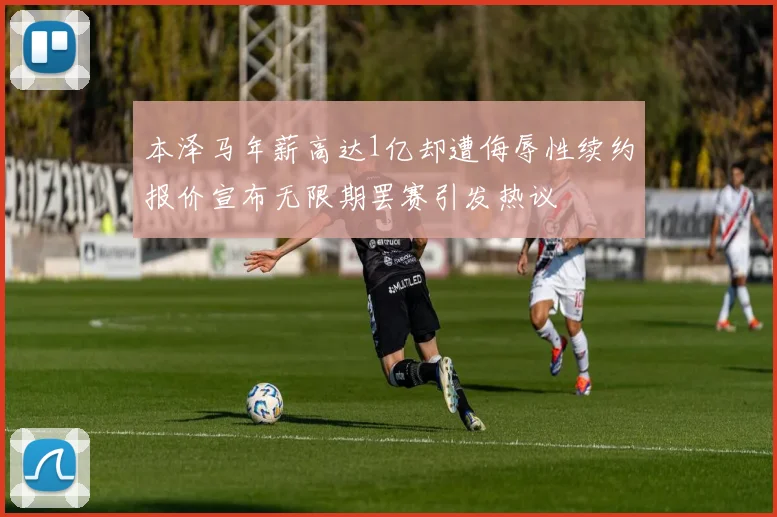 本泽马年薪高达1亿却遭侮辱性续约报价宣布无限期罢赛引发热议