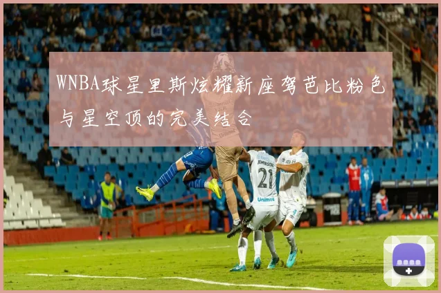 WNBA球星里斯炫耀新座驾芭比粉色与星空顶的完美结合