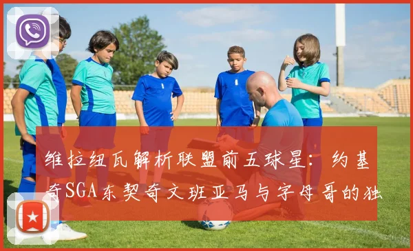 维拉纽瓦解析联盟前五球星：约基奇SGA东契奇文班亚马与字母哥的独特魅力