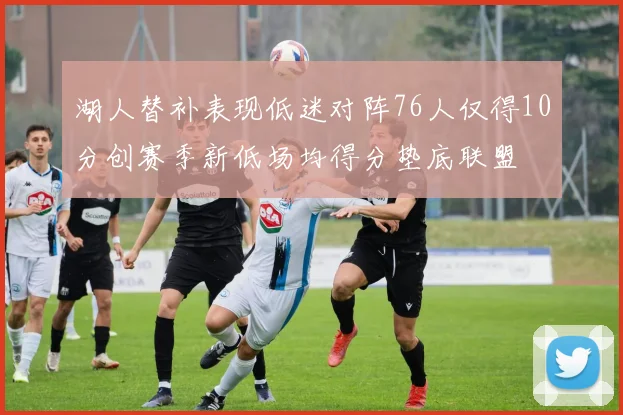 湖人替补表现低迷对阵76人仅得10分创赛季新低场均得分垫底联盟