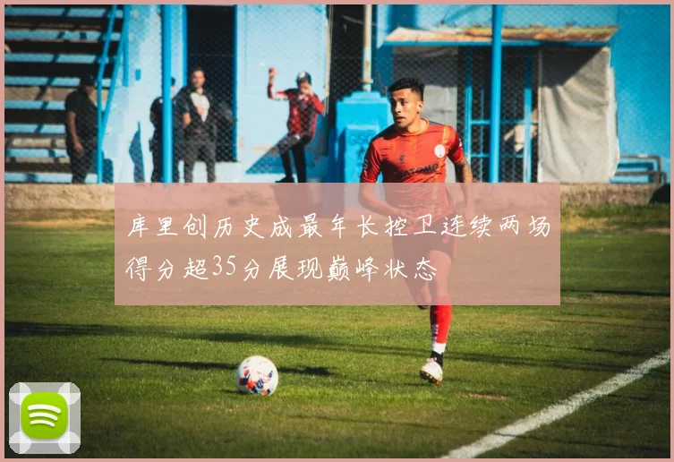 库里创历史成最年长控卫连续两场得分超35分展现巅峰状态