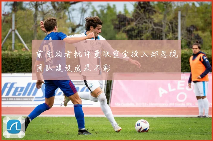 前竞购者批评曼联重金投入却忽视团队建设成果不彰