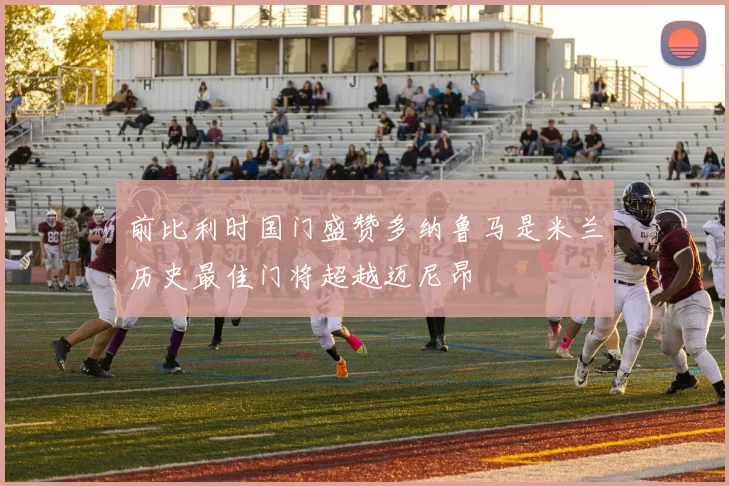 前比利时国门盛赞多纳鲁马是米兰历史最佳门将超越迈尼昂